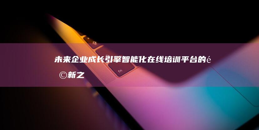 未来企业成长引擎：智能化在线培训平台的革新之路